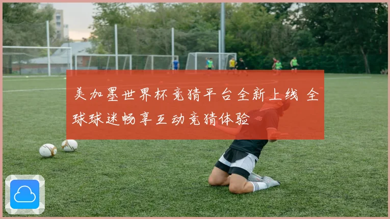 美加墨世界杯竞猜平台全新上线 全球球迷畅享互动竞猜体验