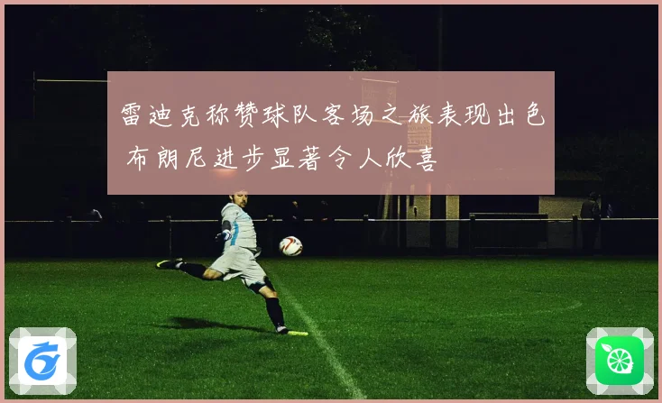 雷迪克称赞球队客场之旅表现出色 布朗尼进步显著令人欣喜