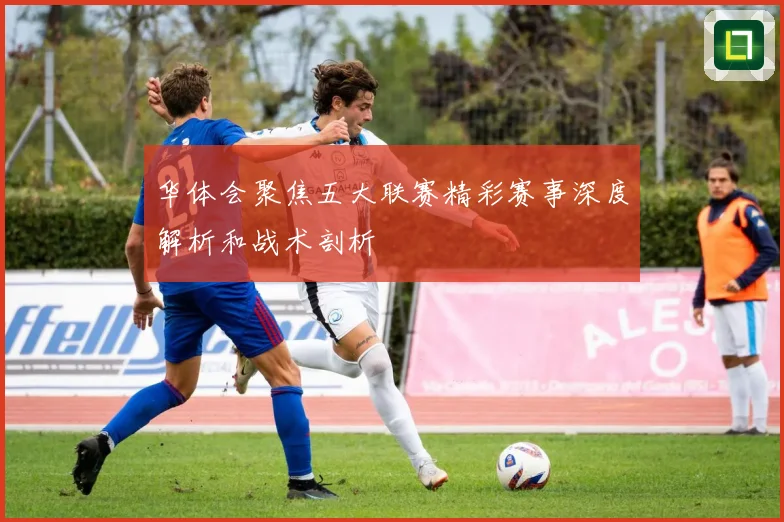 华体会聚焦五大联赛精彩赛事深度解析和战术剖析