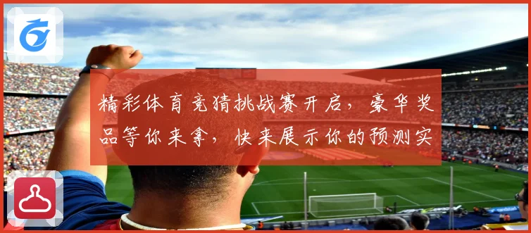 精彩体育竞猜挑战赛开启，豪华奖品等你来拿，快来展示你的预测实力