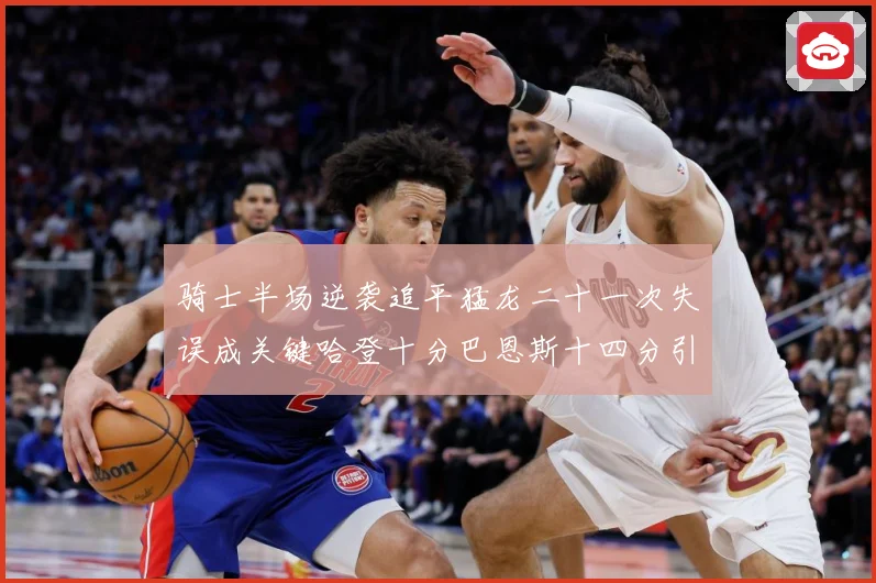骑士半场逆袭追平猛龙二十一次失误成关键哈登十分巴恩斯十四分引专题观察