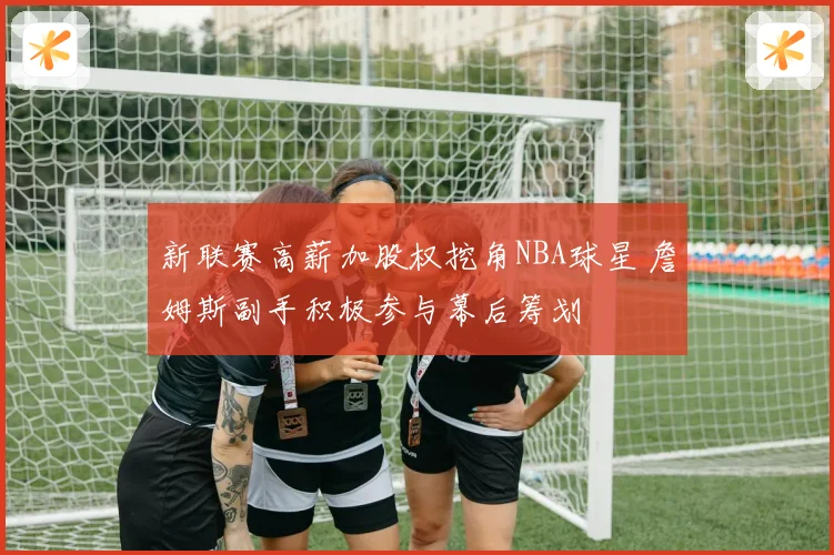 新联赛高薪加股权挖角NBA球星 詹姆斯副手积极参与幕后筹划