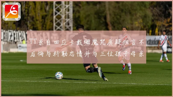 TT亲自回应卡戴珊魔咒质疑坦言不后悔与科勒恋情并与三位孩子母亲保持友好关系