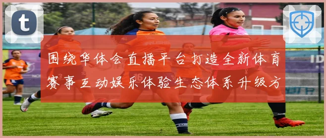 围绕华体会直播平台打造全新体育赛事互动娱乐体验生态体系升级方案