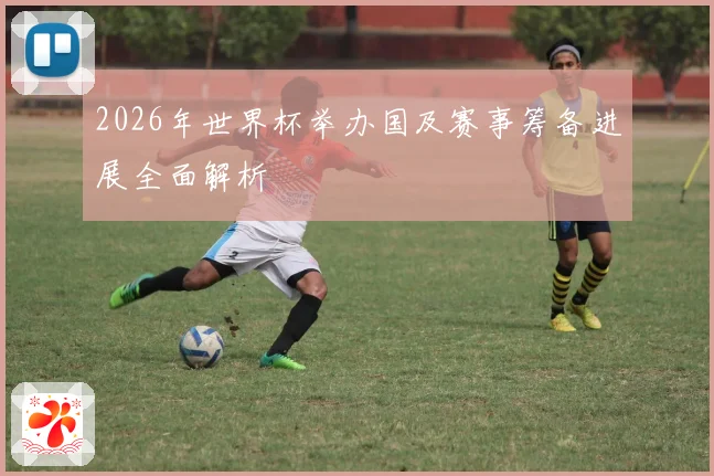 2026年世界杯举办国及赛事筹备进展全面解析