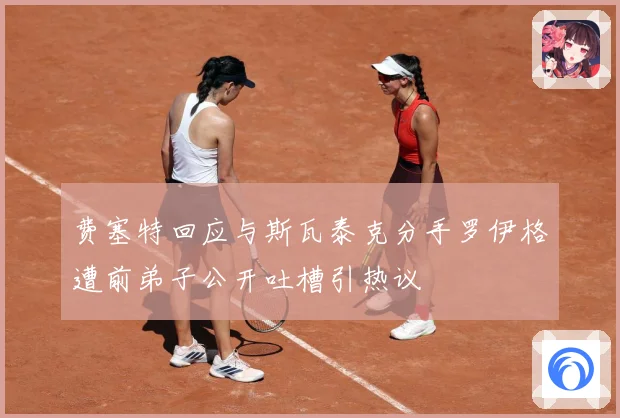 费塞特回应与斯瓦泰克分手罗伊格遭前弟子公开吐槽引热议