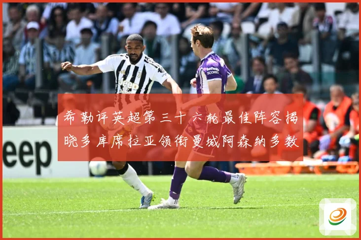 希勒评英超第三十六轮最佳阵容揭晓多库席拉亚领衔曼城阿森纳多数据研判